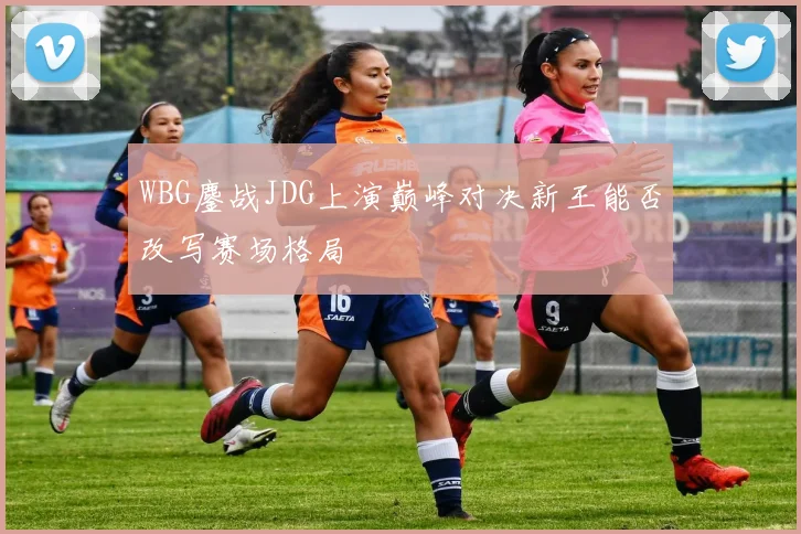 WBG鏖战JDG上演巅峰对决新王能否改写赛场格局