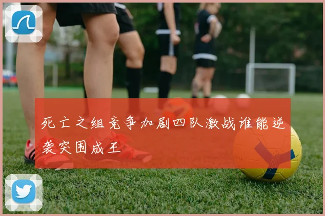 死亡之组竞争加剧四队激战谁能逆袭突围成王