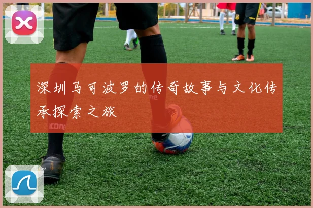 深圳马可波罗的传奇故事与文化传承探索之旅