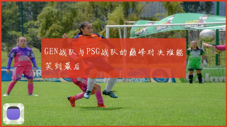 GEN战队与PSG战队的巅峰对决谁能笑到最后