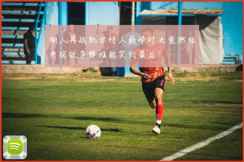 湖人再战凯尔特人巅峰对决重燃经典宿敌争锋谁能笑到最后