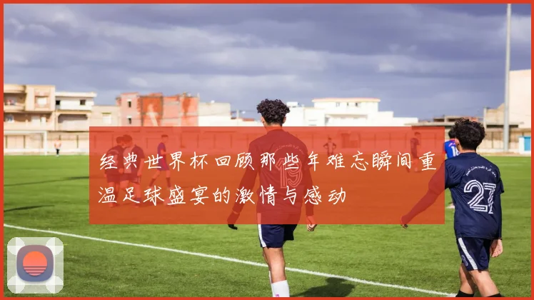 经典世界杯回顾那些年难忘瞬间重温足球盛宴的激情与感动