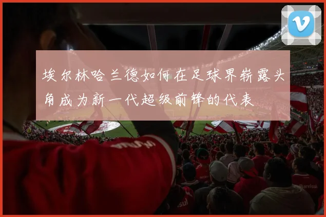 埃尔林哈兰德如何在足球界崭露头角成为新一代超级前锋的代表