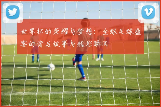 世界杯的荣耀与梦想：全球足球盛宴的背后故事与精彩瞬间