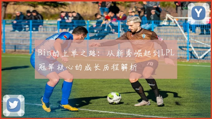 Bin的上单之路：从新秀崛起到LPL冠军核心的成长历程解析