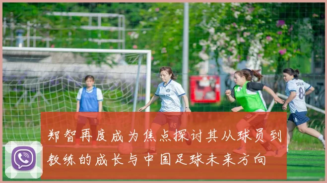 郑智再度成为焦点探讨其从球员到教练的成长与中国足球未来方向
