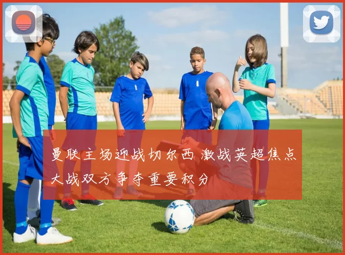 曼联主场迎战切尔西 激战英超焦点大战双方争夺重要积分