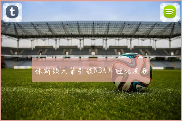 休斯顿火箭引领NBA年轻化浪潮