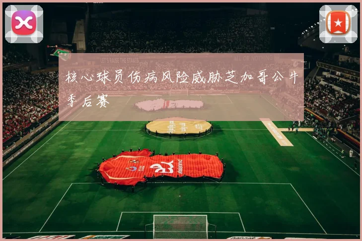 核心球员伤病风险威胁芝加哥公牛季后赛